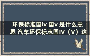 环保标准国iv 国v 是什么意思 汽车环保标志国IV（V）这样标注是什么意思呢